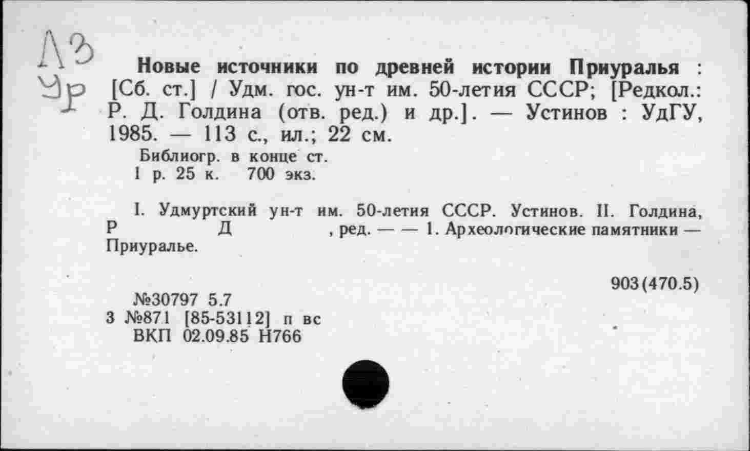 ﻿Новые источники по древней истории Приуралья : [Сб. ст.] / Удм. гос. ун-т им. 50-летия СССР; [Редкол.: Р. Д. Голдина (отв. ред.) и др.]. — Устинов : УдГУ, 1985. — 113 с., ил.; 22 см.
Библиогр. в конце ст.
1 р. 25 к. 700 экз.
1. Удмуртский ун-т им. 50-летия СССР. Устинов. II. Голдина, Д	, ред.---1. Археологические памятники —
Приуралье.
№30797 5.7
3 №871 [85-53112] п вс ВКП 02.09.85 Н766
903(470.5)